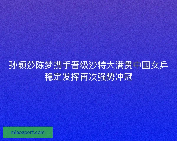 孙颖莎陈梦携手晋级沙特大满贯中国女乒稳定发挥再次强势冲冠